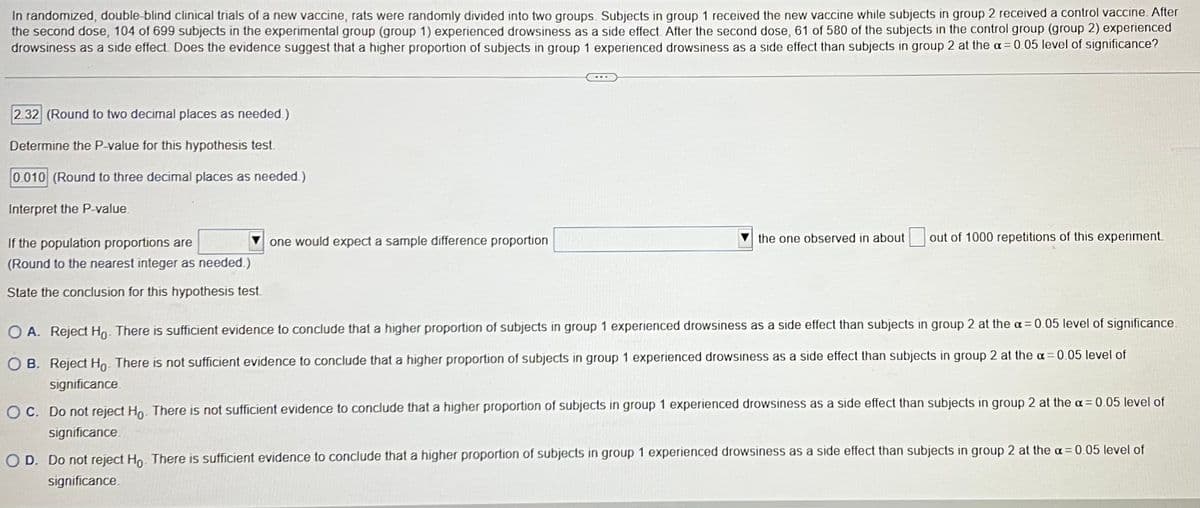 In randomized, double-blind clinical trials of a new vaccine, rats were randomly divided into two groups. Subjects in group 1 received the new vaccine while subjects in group 2 received a control vaccine. After
the second dose, 104 of 699 subjects in the experimental group (group 1) experienced drowsiness as a side effect. After the second dose, 61 of 580 of the subjects in the control group (group 2) experienced
drowsiness as a side effect. Does the evidence suggest that a higher proportion of subjects in group 1 experienced drowsiness as a side effect than subjects in group 2 at the α = 0.05 level of significance?
2.32 (Round to two decimal places as needed.)
Determine the P-value for this hypothesis test.
0.010 (Round to three decimal places as needed.)
Interpret the P-value.
If the population proportions are
(Round to the nearest integer as needed.)
State the conclusion for this hypothesis test.
one would expect a sample difference proportion
the one observed in about out of 1000 repetitions of this experiment.
O A. Reject Ho. There is sufficient evidence to conclude that a higher proportion of subjects in group 1 experienced drowsiness as a side effect than subjects in group 2 at the a= 0.05 level of significance.
OB. Reject Ho- There is not sufficient evidence to conclude that a higher proportion of subjects in group 1 experienced drowsiness as a side effect than subjects in group 2 at the a= 0.05 level of
significance
OC. Do not reject Ho. There is not sufficient evidence to conclude that a higher proportion of subjects in group 1 experienced drowsiness as a side effect than subjects in group 2 at the a= 0.05 level of
significance
O D. Do not reject Ho. There is sufficient evidence to conclude that a higher proportion of subjects in group 1 experienced drowsiness as a side effect than subjects in group 2 at the α = 0.05 level of
significance.