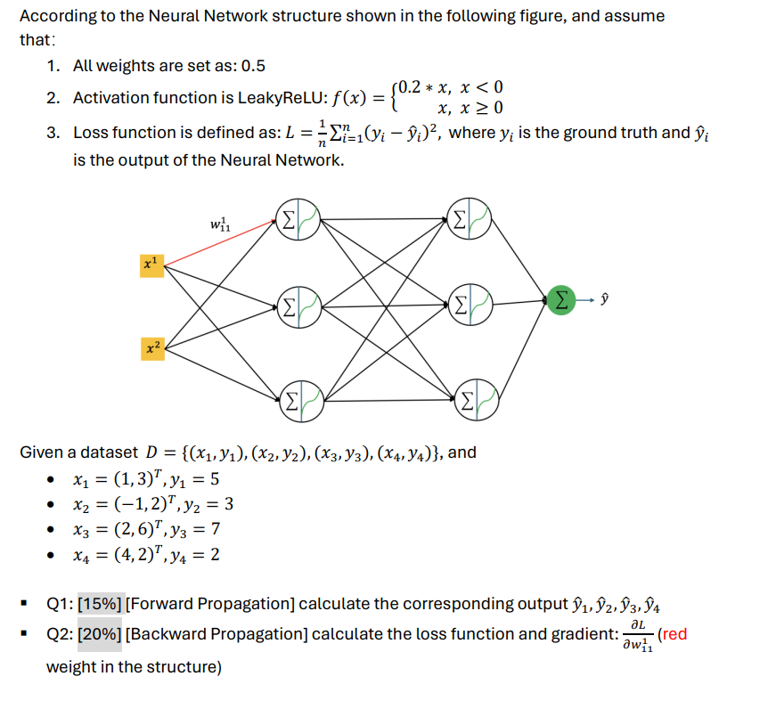 According to the Neural Network structure shown in the following figure, and assume
that:
1. All weights are set as: 0.5
0.2*x, x < 0
2. Activation function is LeakyReLU: f(x) = {0.2 *
n
-
x, x ≥0
3. Loss function is defined as: L = ½-½ 11(y; — ŷ;)², where y; is the ground truth and ŷi
is the output of the Neural Network.
W₁₁
(Σ
(Σ
x1
Σ
Σ
Σ
ŷ
(Σ
(Σ)
Given a dataset D = {(x1,y1), (x2, y2), (X3, Y3), (x4, Y4)}, and
• x₁ = (1,3), y₁ = 5
• x2 = (-1,2), y₂ = 3
• x3 = (2,6), y3 = 7
•
x4 = (4,2), y = 2
Q1: [15%] [Forward Propagation] calculate the corresponding output ŷ1, ŷ2, Ŷ3, ŷ4
JL
Q2: [20%] [Backward Propagation] calculate the loss function and gradient: (red
weight in the structure)
aw 1