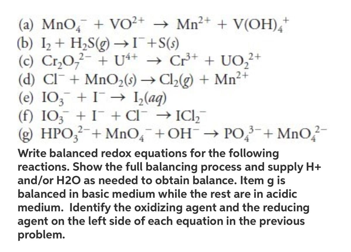 2+
(a) MnO + VO²+ → Mn²+ + V(OH)4+
(b) I₂ + H₂S(g) → I¯¯ +S(s)
2+
(c) Cr₂O7²- + U4+ → Cr³+ + UO₂²+
(d) Cl + MnO₂ (s) → Cl₂(g) + Mn²+
(e) IO3 + I→ 1₂(aq)
(f) IO3 + I + Cl¯ → IC₂
(g) HPO3²- + MnO4+OH → PO³+ MnO2-
Write balanced redox equations for the following
reactions. Show the full balancing process and supply H+
and/or H2O as needed to obtain balance. Item g is
balanced in basic medium while the rest are in acidic
medium. Identify the oxidizing agent and the reducing
agent on the left side of each equation in the previous
problem.