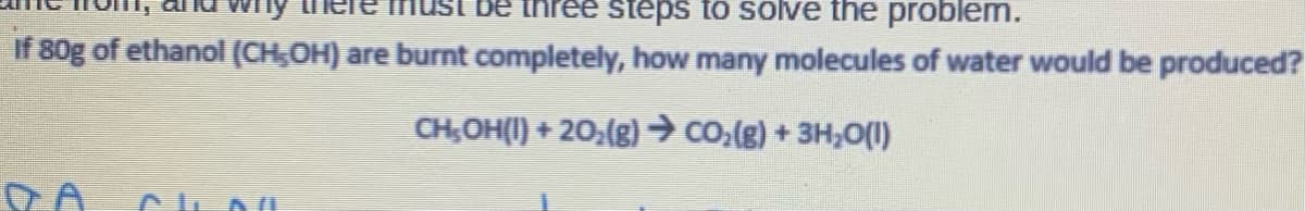 steps to solve the problem.
If 80g of ethanol (CH,OH) are burnt completely, how many molecules of water would be produced?
CH,OH(I) + 20,(g)→ Co.(g) + 3H,0(I)
