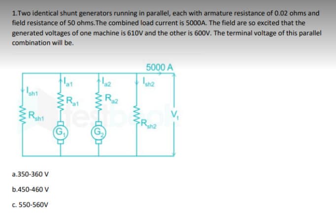 1.Two identical shunt generators running in parallel, each with armature resistance of 0.02 ohms and
field resistance of 50 ohms. The combined load current is 5000A. The field are so excited that the
generated voltages of one machine is 610V and the other is 600V. The terminal voltage of this parallel
combination will be.
www
Ish1
Rh1
a.350-360 V
b.450-460 V
c. 550-560V
Rat
www
az
G₂
Raz
5000 A
Ish2