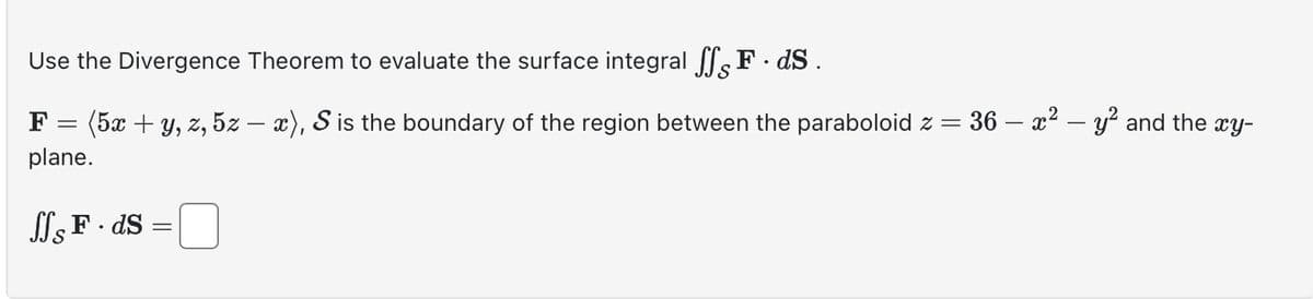 Use the Divergence Theorem to evaluate the surface integral ffs F. ds.
F=
=
plane.
(5x + y, z, 5z - x), S is the boundary of the region between the paraboloid z =
= 36 - x² - y² and the xy-
JJs F. ds