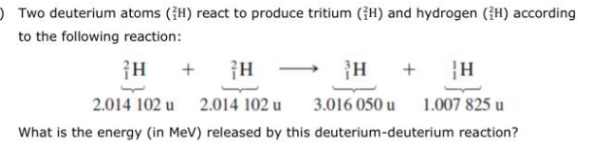 O Two deuterium atoms (H) react to produce tritium (H) and hydrogen (H) according
to the following reaction:
+
+
|H
2.014 102 u
2.014 102 u
3.016 050 u
1.007 825 u
What is the energy (in MeV) released by this deuterium-deuterium reaction?
