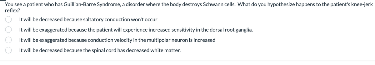 You see a patient who has Guillian-Barre Syndrome, a disorder where the body destroys Schwann cells. What do you hypothesize happens to the patient's knee-jerk
reflex?
It will be decreased because saltatory conduction won't occur
It will be exaggerated because the patient will experience increased sensitivity in the dorsal root ganglia.
It will be exaggerated because conduction velocity in the multipolar neuron is increased
It will be decreased because the spinal cord has decreased white matter.