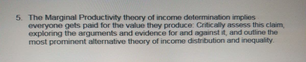 5. The Marginal Productivity theory of income determination implies
everyone gets paid for the value they produce: Critically assess this claim,
exploring the arguments and evidence for and against it, and outline the
most prominent alternative theory of income distribution and inequality.
