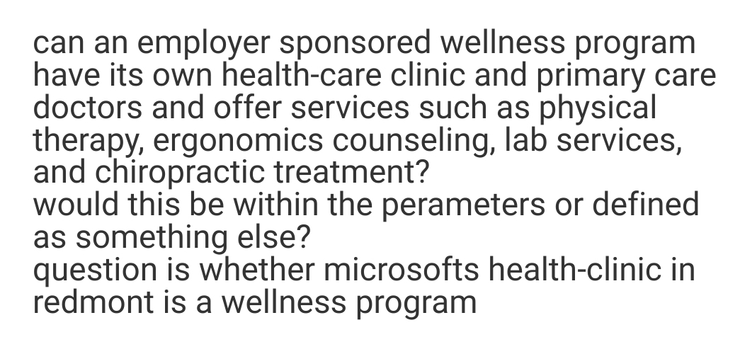 can an employer sponsored wellness program
have its own health-care clinic and primary care
doctors and offer services such as physical
therapy, ergonomics counseling, lab services,
and chiropractic treatment?
would this be within the perameters or defined
as something else?
question is whether microsofts health-clinic in
redmont is a wellness program
