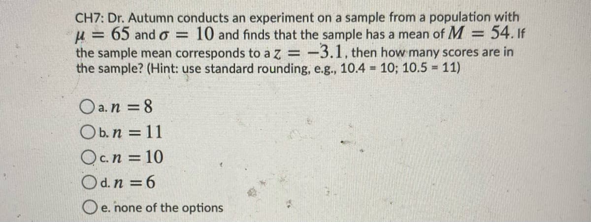 CH7: Dr. Autumn conducts an experiment on a sample from a population with
10 and finds that the sample has a mean of M = 54. If
-3.1, then how many scores are in
65 and o =
%3D
the sample mean corresponds to a
the sample? (Hint: use standard rounding, e.g., 10.4 = 10; 10.5 = 11)
z
%3D
%3!
O a.n = 8
Ob.n = 11
Oc.n = 10
Od.n = 6
O e. none of the options
