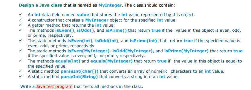 Design a Java class that is named as MyInteger. The class should contain:
An int data field named value that stores the int value represented by this object.
A constructor that creates a MyInteger object for the specified int value.
A getter method that returns the int value.
The methods isEven(), isOdd(), and isPrime() that return true if the value in this object is even, odd,
or prime, respectively.
The static methods isEven(int), isOdd(int), and isPrime(int) that return true if the specified value is
even, odd, or prime, respectively.
The static methods isEven(MyInteger), isOdd(MyInteger), and isPrime(MyInteger) that return true
if the specified value is even, odd, or prime, respectively.
The methods equals(int) and equals(MyInteger) that return true if the value in this object is equal to
the specified value.
A static method parseInt(char[]) that converts an array of numeric characters to an int value.
A static method parseInt(String) that converts a string into an int value.
Write a Java test program that tests all methods in the class.
