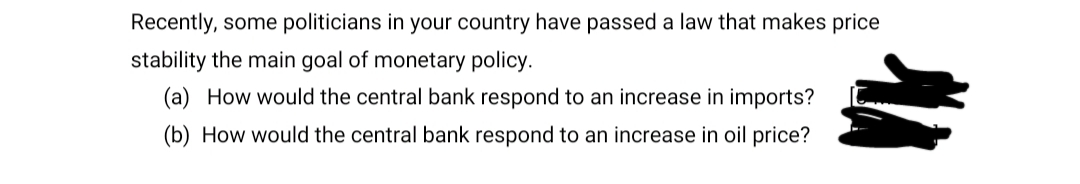 Recently, some politicians in your country have passed a law that makes price
stability the main goal of monetary policy.
(a) How would the central bank respond to an increase in imports?
(b) How would the central bank respond to an increase in oil price?
