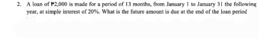 2. A loan of P2,000 is made for a period of 13 months, from January 1 to January 31 the following
year, at simple interest of 20%. What is the future amount is due at the end of the loan period