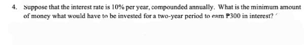 4. Suppose that the interest rate is 10% per year, compounded annually. What is the minimum amount
of money what would have to be invested for a two-year period to earn P300 in interest?