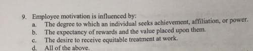 9. Employee motivation is influenced by:
a. The degree to which an individual seeks achievement, affiliation, or power.
b. The expectancy of rewards and the value placed upon them.
c. The desire to receive equitable treatment at work.
All of the above.
d.
