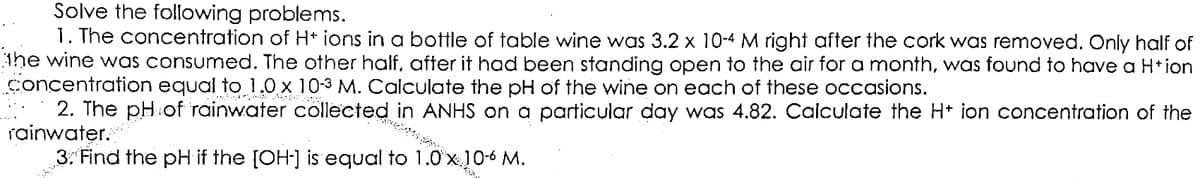 Solve the following problems.
1. The concentration of H+ ions in a bottle of table wine was 3.2 x 10-4 M right after the cork was removed. Only half of
the wine was consumed. The other half, after it had been standing open to the air for a month, was found to have a H+ion
concentration equal to 1.0 x 10-3 M. Calculate the pH of the wine on each of these occasions.
2. The pH of rainwater collected in ANHS on a particular day was 4.82. Calculate the H+ ion concentration of the
rainwater.
3. Find the pH if the [OH-] is equal to 1.0 x 10-6 M.