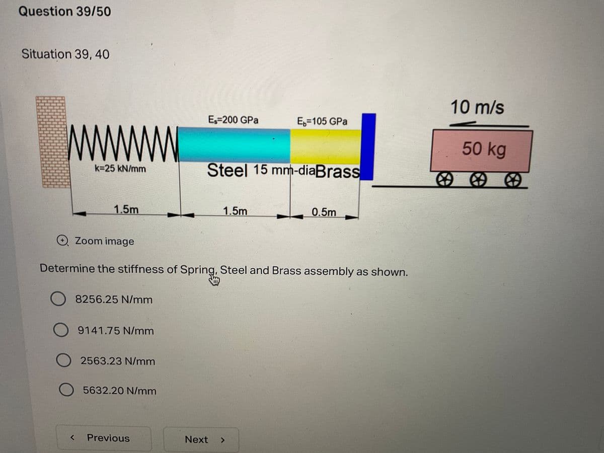 Question 39/50
Situation 39, 40
10 m/s
Es=200 GPa
E,=105 GPa
50kg
Steel 15 mm-diaBrass
k=25 kN/mm
1.5m
1.5m
0.5m
O Zoom image
Determine the stiffness of Spring, Steel and Brass assembly as shown.
8256.25 N/mm
9141.75 N/mm
2563.23 N/mm
O5632.20 N/mm
Previous
Next
