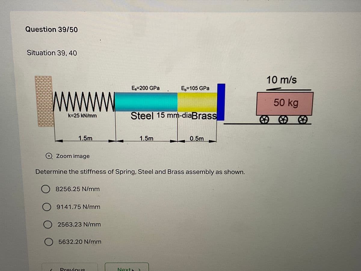 Question 39/50
Situation 39, 40
10m/s
Es=200 GPa
E,=105 GPa
50 kg
Steel 15 mm-diaBrass
k=25 kN/mm
图的的
1.5m
1.5m
0.5m
O Zoom image
Determine the stiffness of Spring, Steel and Brass assembly as shown.
O 8256.25 N/mm
O 9141.75 N/mm
O 2563.23 N/mm
5632.20 N/mm
PreviouIS
Next
>
