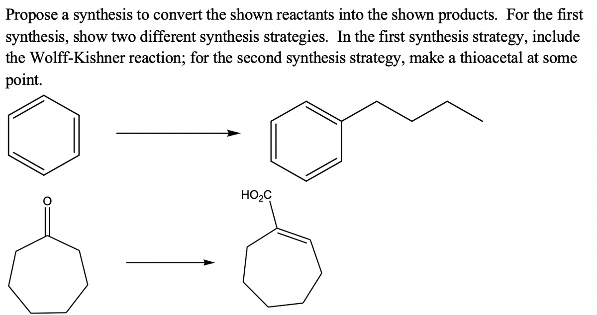 Propose a synthesis to convert the shown reactants into the shown products. For the first
synthesis, show two different synthesis strategies. In the first synthesis strategy, include
the Wolff-Kishner reaction; for the second synthesis strategy, make a thioacetal at some
point.
HO2C
