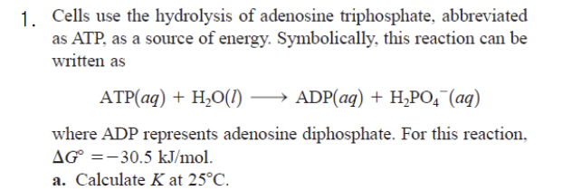 1. Cells use the hydrolysis of adenosine triphosphate, abbreviated
as ATP, as a source of energy. Symbolically, this reaction can be
written as
ATP(aq) + H₂O(1) →→→→→ADP(aq) + H₂PO4 (aq)
where ADP represents adenosine diphosphate. For this reaction,
AG =-30.5 kJ/mol.
a. Calculate K at 25°C.