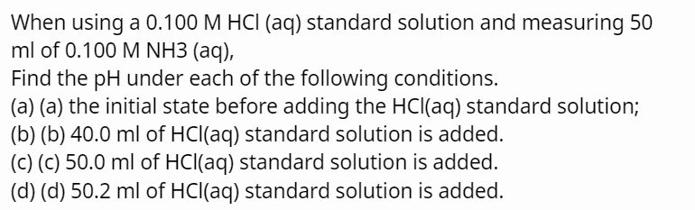 When using a 0.100 M HCl (aq) standard solution and measuring 50
ml of 0.100 M NH3 (aq),
Find the pH under each of the following conditions.
(a) (a) the initial state before adding the HCl(aq) standard solution;
(b) (b) 40.0 ml of HCl(aq) standard solution is added.
(c) (c) 50.0 ml of HCl(aq) standard solution is added.
(d) (d) 50.2 ml of HCl(aq) standard solution is added.