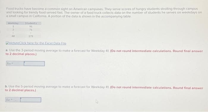 Food trucks have become a common sight on American campuses. They serve scores of hungry students strolling through campus
and looking for trendy food served fast. The owner of a food truck collects data on the number of students he serves on weekdays on
a small campus in California. A portion of the data is shown in the accompanying table.
Weekday
1
2
1
40
P41=
Students
191
pictureClick here for the Excel Data File
a. Use the 3-period moving average to make a forecast for Weekday 41. (Do not round intermediate calculations. Round final answer
to 2 decimal places.)
1
179
1945-
b. Use the 5-period moving average to make a forecast for Weekday 41. (Do not round intermediate calculations. Round final answer
to 2 decimal places.)