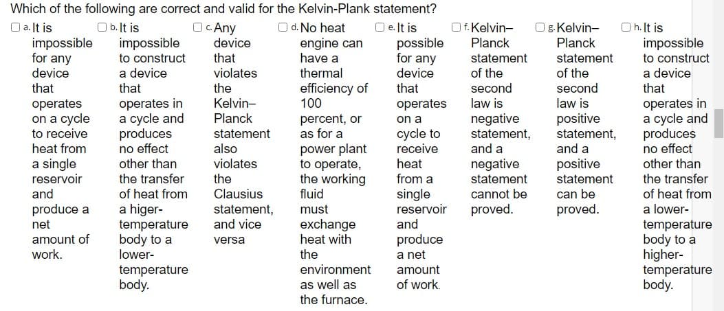 Which of the following are correct and valid for the Kelvin-Plank statement?
Oc Any
device
O a. It is
impossible
for any
device
O e. It is
possible
for any
O b. It is
impossible
O d. No heat
engine can
have a
Of. Kelvin-
Planck
Og. Kelvin-
O h. It is
impossible
Planck
that
statement
of the
to construct
statement
to construct
a device
that
of the
a device
that
violates
thermal
device
that
the
efficiency of
100
that
second
second
Kelvin-
Planck
operates in
a cycle and
produces
no effect
other than
operates in
a cycle and
produces
no effect
other than
operates
law is
law is
operates
on a cycle
to receive
positive
statement,
and a
percent, or
as for a
negative
statement,
and a
on a
statement
also
cycle to
receive
power plant
to operate,
the working
fluid
heat from
violates
a single
reservoir
and
heat
negative
statement
cannot be
positive
the transfer
of heat from
a higer-
temperature
body to a
lower-
the
from a
statement
the transfer
Clausius
single
reservoir
and
of heat from
a lower-
can be
proved.
produce a
net
proved.
statement,
and vice
must
exchange
heat with
the
environment
temperature
body to a
higher-
temperature
body.
amount of
work.
produce
a net
versa
temperature
body.
amount
as well as
the furnace.
of work.
