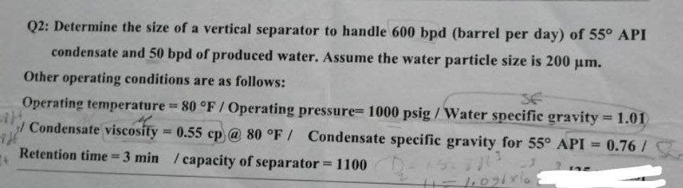 Q2: Determine the size of a vertical separator to handle 600 bpd (barrel per day) of 55° API
condensate and 50 bpd of produced water. Assume the water particle size is 200 μm.
Other operating conditions are as follows:
SE
-726
Operating temperature = 80 °F / Operating pressure= 1000 psig/Water specific gravity = 1.01)
H.
/Condensate viscosity = 0.55 cp @ 80 °F / Condensate specific gravity for 55° API = 0.76 /
Retention time = 3 min / capacity of separator = 1100 -
2013
H=1096x6.