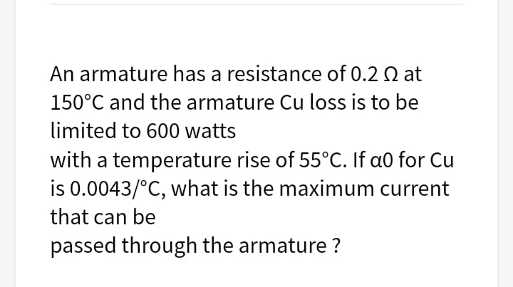 An armature has a resistance of 0.2 Q at
150°C and the armature Cu loss is to be
limited to 600 watts
with a temperature rise of 55°C. If a0 for Cu
is 0.0043/°C, what is the maximum current
that can be
passed through the armature ?
