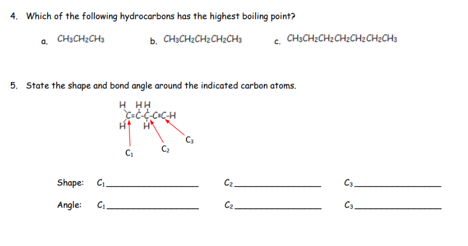 4. Which of the following hydrocarbons has the highest boiling point?
b. CH3CH₂CH₂CH2CH3
a.
CH3CH2CH3
5. State the shape and bond angle around the indicated carbon atoms.
H HH
C=C-C-C=C-H
H
Shape: C₁.
Angle: C₁.
C₁
C₂
C3
C₂.
CH3CH2CH2CH2CH2CH2CH3
C₂.
C3.
C3.
