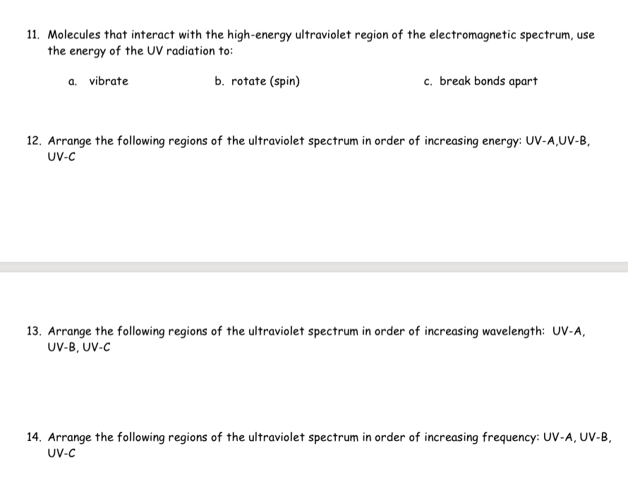 11. Molecules that interact with the high-energy ultraviolet region of the electromagnetic spectrum, use
the energy of the UV radiation to:
b. rotate (spin)
a. vibrate
c. break bonds apart
12. Arrange the following regions of the ultraviolet spectrum in order of increasing energy: UV-A,UV-B,
UV-C
13. Arrange the following regions of the ultraviolet spectrum in order of increasing wavelength: UV-A,
UV-B, UV-C
14. Arrange the following regions of the ultraviolet spectrum in order of increasing frequency: UV-A, UV-B,
UV-C