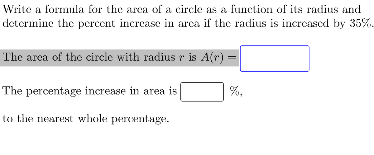 Write a formula for the area of a circle as a function of its radius and
determine the percent increase in area if the radius is increased by 35%.
The area of the circle with radius r is A(r) :
=
The percentage increase in area is
to the nearest whole percentage.
%,