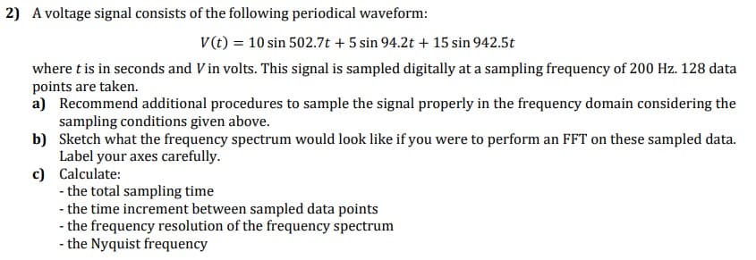 2) A voltage signal consists of the following periodical waveform:
V(t) = 10 sin 502.7t + 5 sin 94.2t + 15 sin 942.5t
where t is in seconds and Vin volts. This signal is sampled digitally at a sampling frequency of 200 Hz. 128 data
points are taken.
a) Recommend additional procedures to sample the signal properly in the frequency domain considering the
sampling conditions given above.
b) Sketch what the frequency spectrum would look like if you were to perform an FFT on these sampled data.
Label your axes carefully.
c) Calculate:
- the total sampling time
- the time increment between sampled data points
- the frequency resolution of the frequency spectrum
- the Nyquist frequency
