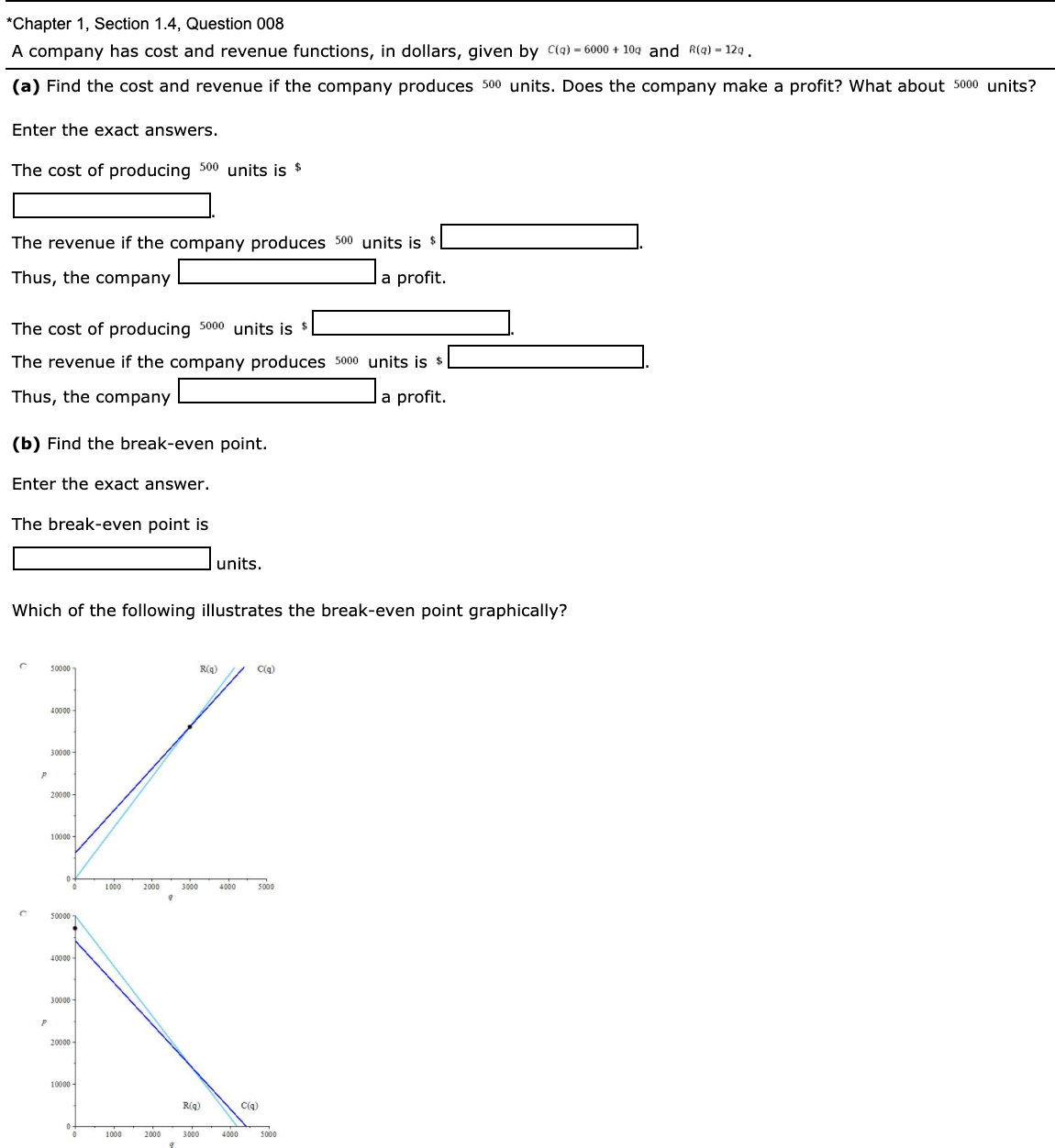 A company has cost and revenue functions, in dollars, given by C(q) = 6000 + 10g and R(q) – 12q .
(a) Find the cost and revenue if the company produces 500 units. Does the company make a profit? What about 5000 units?
Enter the exact answers.
The cost of producing 500 units is $
The revenue if the company produces 500 units is $ |
Thus, the company
a profit.
The cost of producing 5000 units is $
The revenue if the company produces 5000 units is s
Thus, the company
a profit.
(b) Find the break-even point.
Enter the exact answer.
The break-even point is
|units.
Which of the following illustrates the break-even point graphically?
50000
R(g)
C(q)
40000
30000
20000
10000
1000
2000
3000
4000
5000
50000
40000
30000 -
20000
10000
R(g)
C(g)
1000
2000
3000
4000
5000
