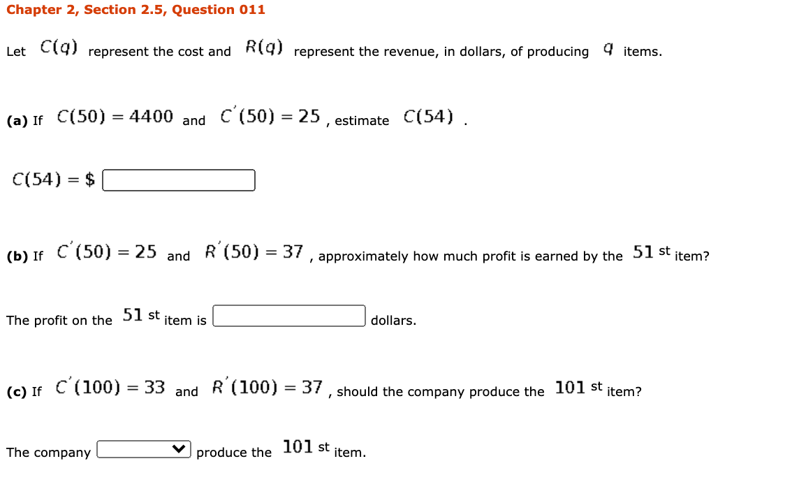 Let C19) represent the cost and Ri9) represent the revenue, in dollars, of producing 4 items.
(a) If C(50)
= 4400 and C (50) = 25 , estimate C(54) .
C(54) = $
(b) If C (50) = 25 and R (50) = 37 , approximately how much profit is earned by the 51 st
%3D
item?
The profit on the 51 st
dollars.
item is
(c) If C (100) = 33 and R (100) = 37, should the company produce the
101 st item?
101
The company
produce the
item.
