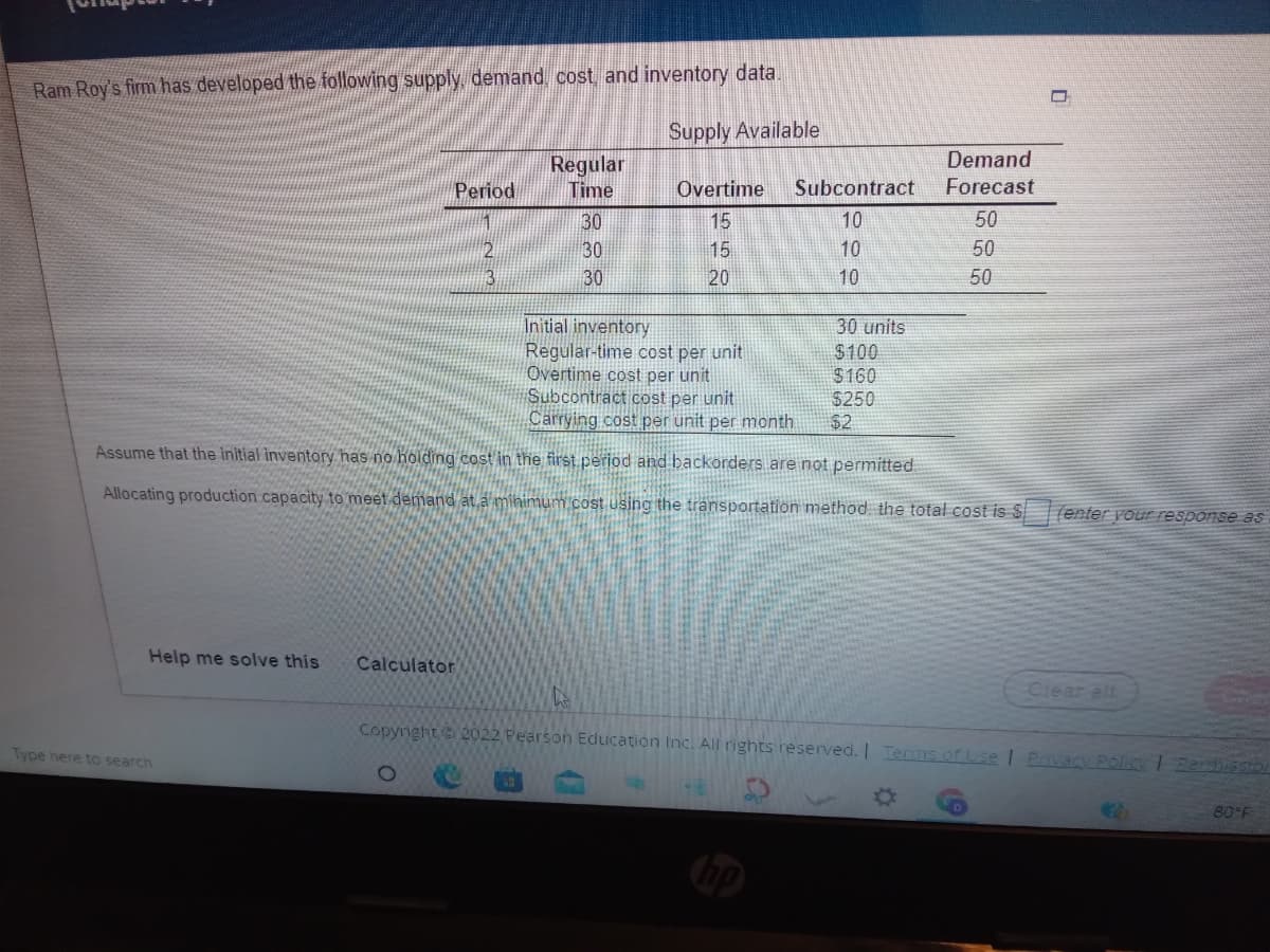 Ram Roy's firm has developed the following supply, demand, cost and inventory data.
Supply Available
Regular
Demand
Period
Time
Overtime
Subcontract
Forecast
30
15
10
50
30
15
20
10
50
30
10
50
Initial inventory
Regular-time cost per unit
Overtime cost per unit
Subcontract cost per unit
Carrying cost per unit per month
30 units
$100
$160
$250
$2
Assume that the initial inventory has no holding cost in the first.period and backorders are not permitted
Allocating production capacity to meet demand at.a mihimum cost using the transportation method, the total cost is S
Tenter your response as
Help me solve this
Calculator
Ciear all
Copyright 2022 Pearson Education Inc. All rights reserved. | Terms of Use I Pavacy PoliCy 1 Perd sSIo
Type here to search
80°F
