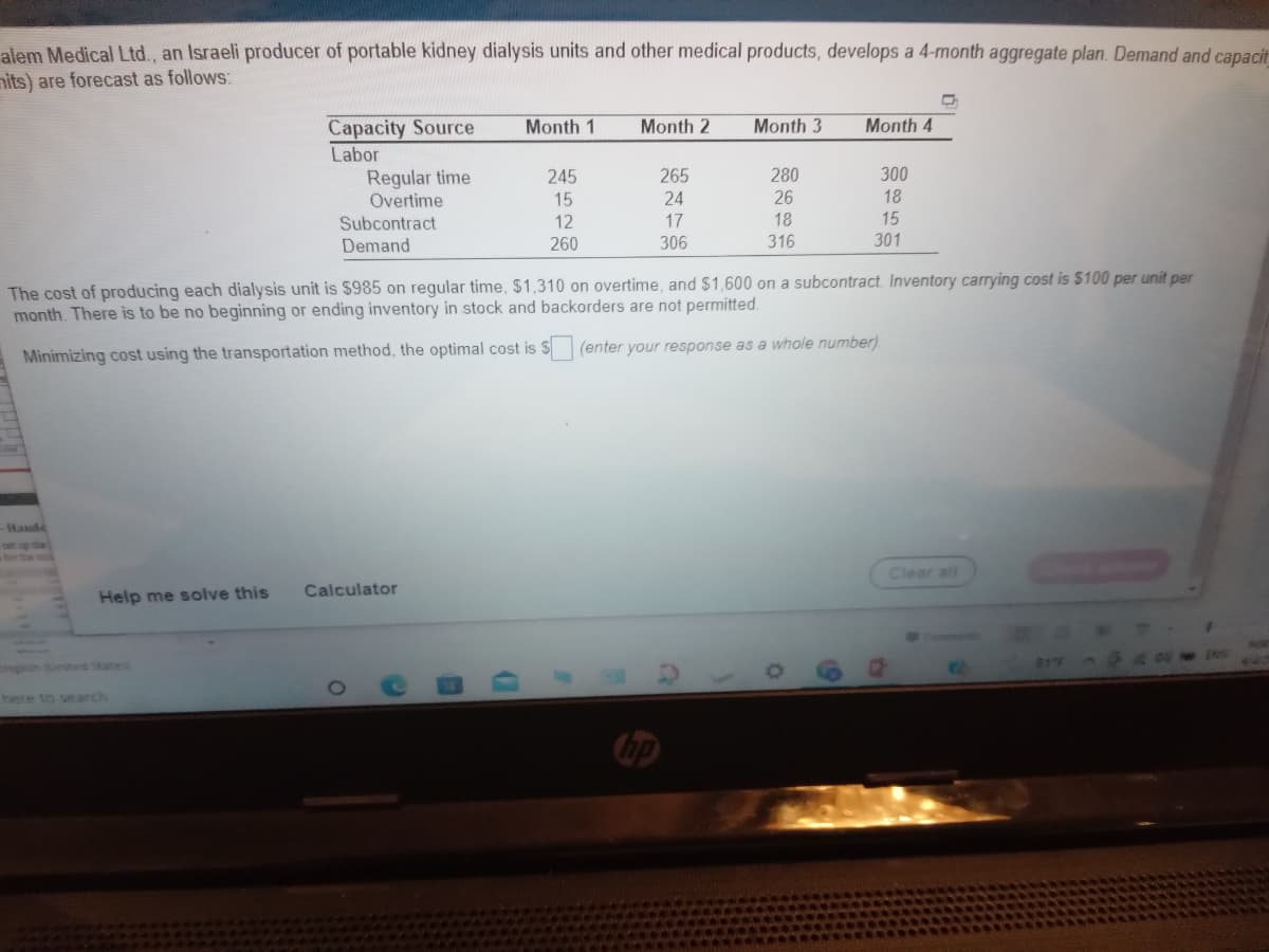 alem Medical Ltd., an Israeli producer of portable kidney dialysis units and other medical products, develops a 4-month aggregate plan. Demand and capacit
nits) are forecast as follows:
Capacity Source
Labor
Regular time
Overtime
Month 1
Month 2
Month 3
Month 4
245
265
280
300
15
24
26
18
Subcontract
12
17
18
15
Demand
260
306
316
301
The cost of producing each dialysis unit is $985 on regular time, $1,310 on overtime, and $1,600 on a subcontract. Inventory carrying cost is $100 per unit per
month. There is to be no beginning or ending inventory in stock and backorders are not permitted.
Minimizing cost using the transportation method, the optimal cost is S
(enter your response as a whole number)
Hande
sep th
Clear all
Calculator
Help me solve this
English Sunited States
81F
here to search
