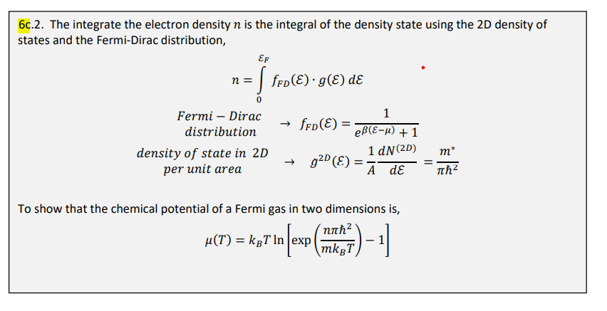 6c.2. The integrate the electron density n is the integral of the density state using the 2D density of
states and the Fermi-Dirac distribution,
EF
= [ƒ¥D(E) · 9(E) de
·
n =
Fermi - Dirac
distribution
density of state in 2D
per unit area
→ fFD(E): =
g²D (E)
1
eß(ε-μ) + 1
1 dN (2D)
A dE
To show that the chemical potential of a Fermi gas in two dimensions is,
H(T) = k¸T \n [exp (™
47 In [exp (m²) - 1]
mkgT
||
mº
πη