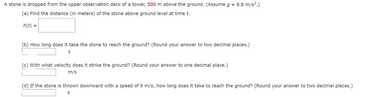 A stone is dropped from the upper observation deck of a tower, 500 m above the ground. (Assume g = 9.8 m/s².)
(a) Find the distance (in meters) of the stone above ground level at time t.
h(t) =
(b) How long does it take the stone to reach the ground? (Round your answer to two decimal places.)
S
(c) with what velocity does it strike the ground? (Round your answer to one decimal place.)
m/s
(d) If the stone is thrown downward with a speed of 9 m/s, how long does it take to reach the ground? (Round your answer to two decimal places.)
S