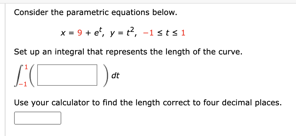 Consider the parametric equations below.
x = 9 + e², y = t², −1 ≤ t≤ 1
Set up an integral that represents the length of the curve.
LC
dt
Use your calculator to find the length correct to four decimal places.