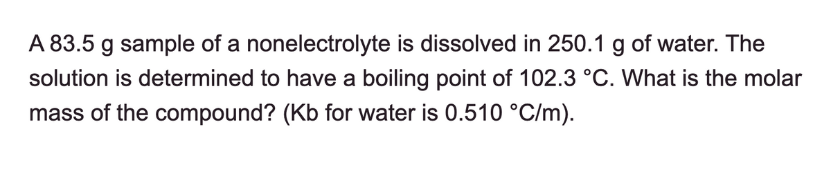 A 83.5 g sample of a nonelectrolyte is dissolved in 250.1 g of water. The
solution is determined to have a boiling point of 102.3 °C. What is the molar
mass of the compound? (Kb for water is 0.510 °C/m).