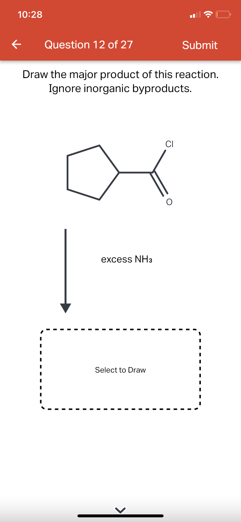 10:28
←
Question 12 of 27
Draw the major product of this reaction.
Ignore inorganic byproducts.
excess NH3
Select to Draw
CI
Submit
O