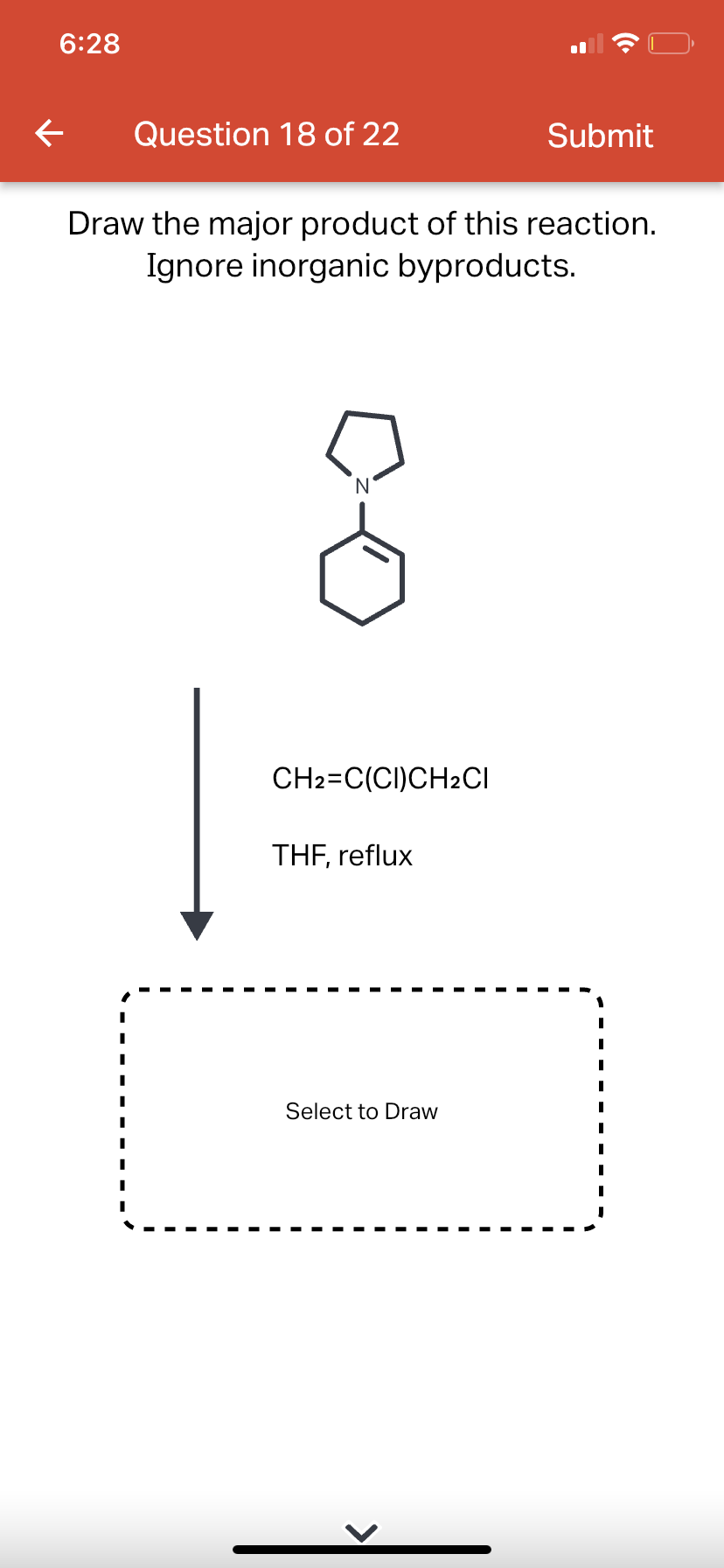6:28
←
Question 18 of 22
Draw the major product of this reaction.
Ignore inorganic byproducts.
CH2=C(CI)CH2CI
THF, reflux
Submit
Select to Draw
