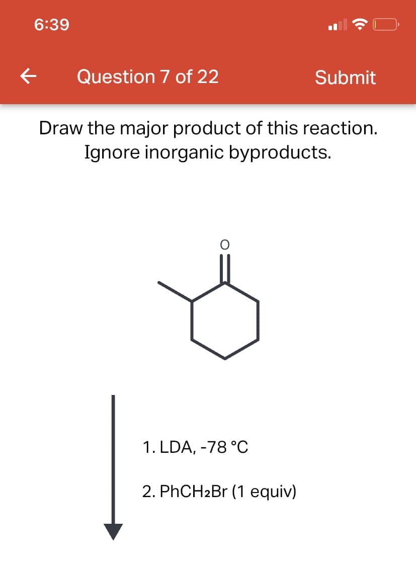 6:39
← Question 7 of 22
Draw the major product of this reaction.
Ignore inorganic byproducts.
1. LDA, -78 °C
Submit
2. PhCH₂Br (1 equiv)