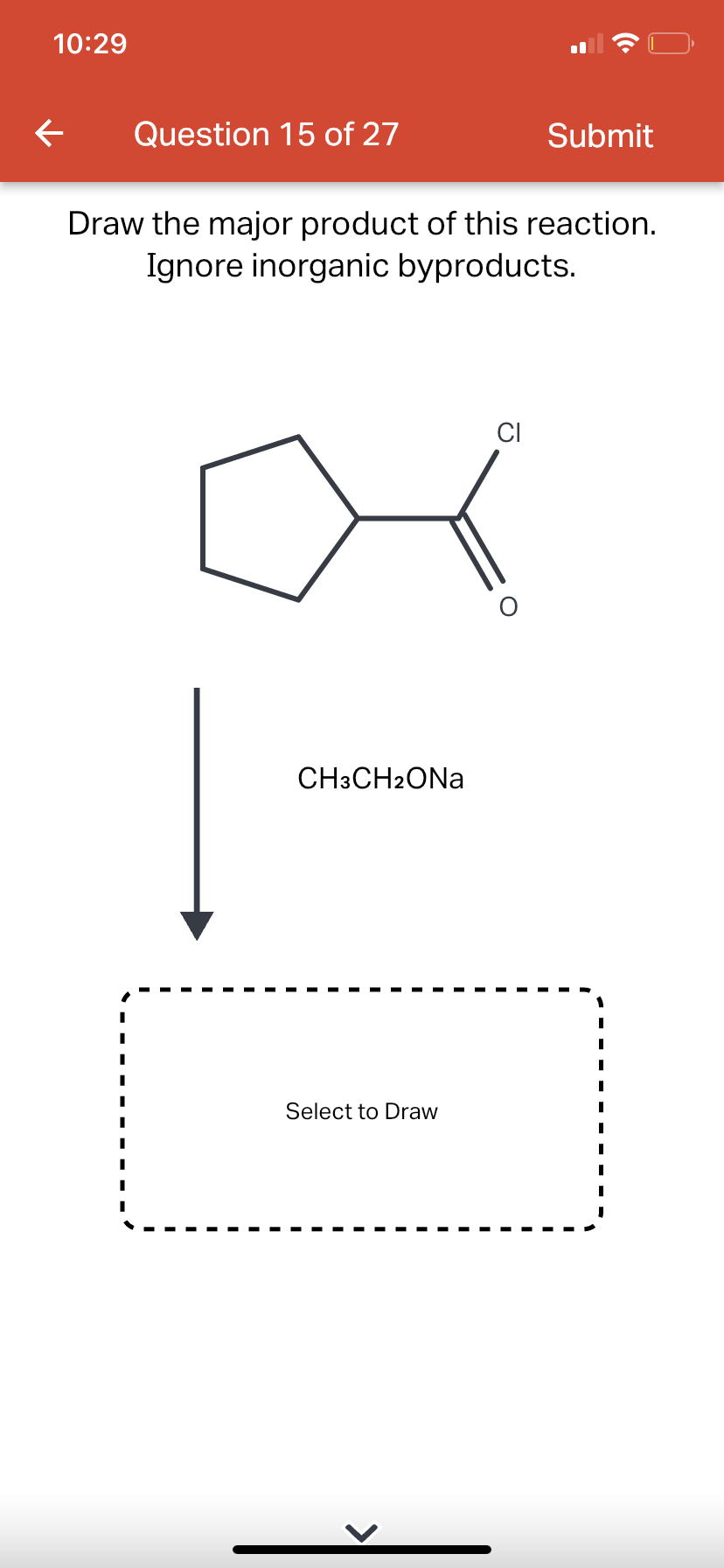 10:29
←
Question 15 of 27
Draw the major product of this reaction.
Ignore inorganic byproducts.
CH3CH2ONA
Select to Draw
CI
Submit
O