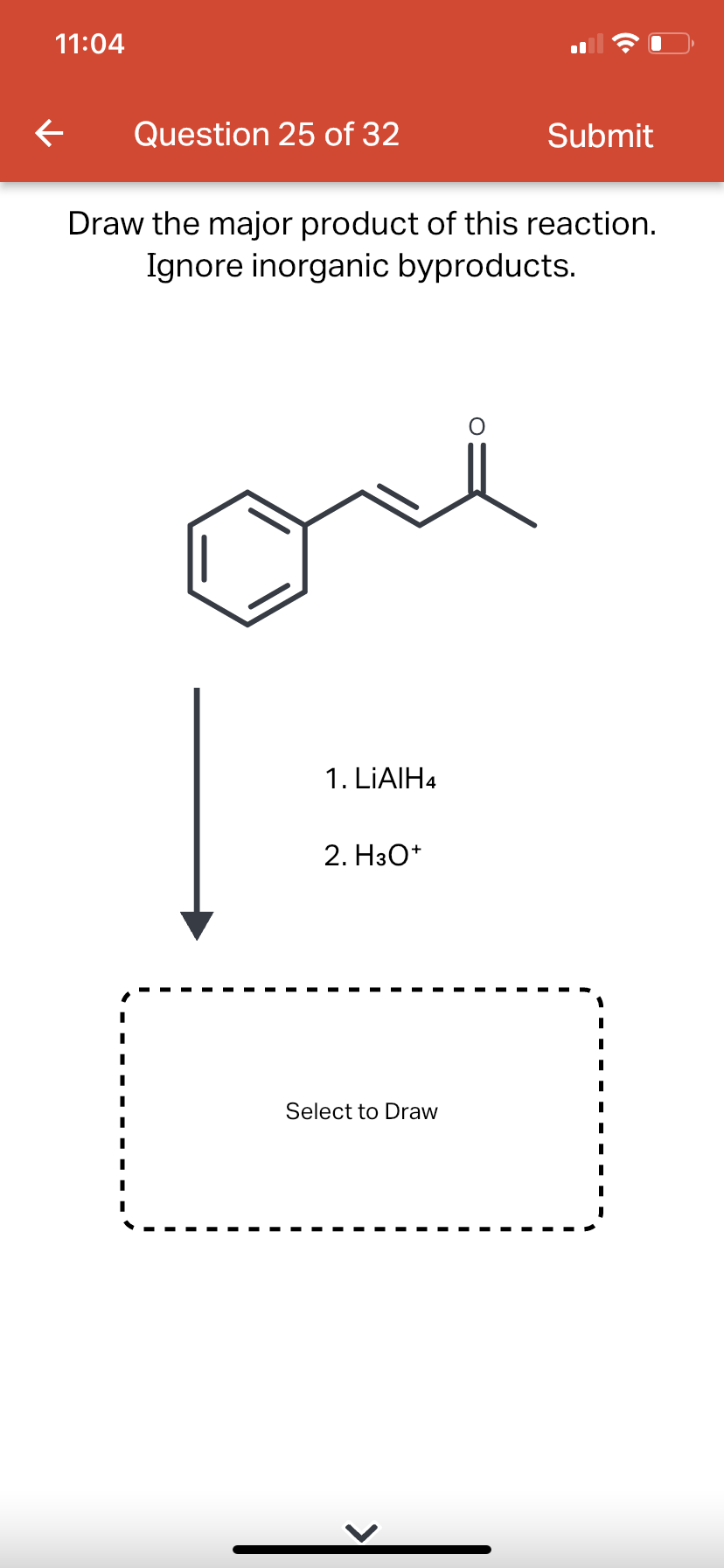 11:04
←
Question 25 of 32
Draw the major product of this reaction.
Ignore inorganic byproducts.
1. LiAlH4
2. H3O+
Select to Draw
Submit
O