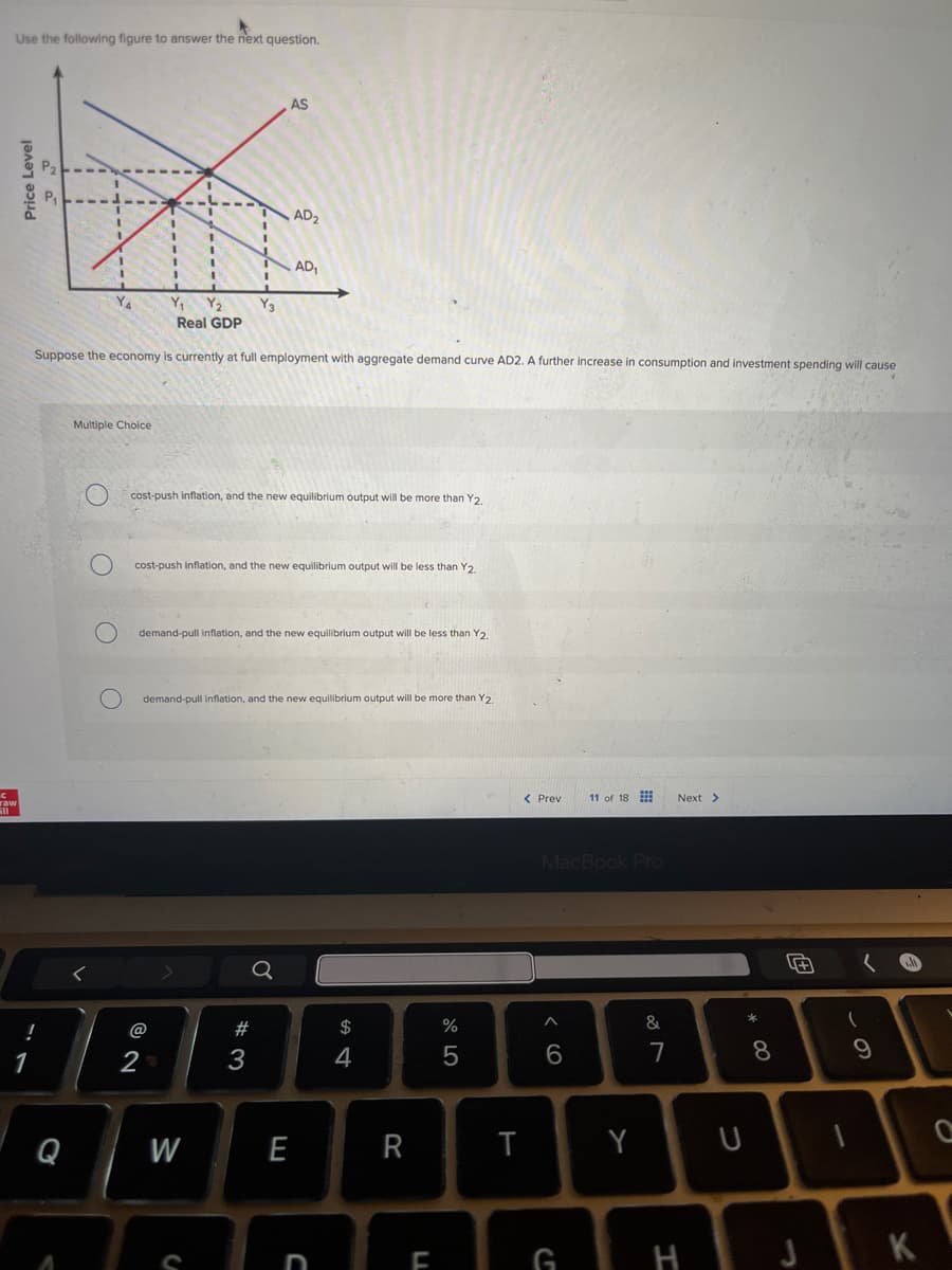 Use the following figure to answer the next question.
Price Level
AS
AD₂
AD₁
Y3
Real GDP
Suppose the economy is currently at full employment with aggregate demand curve AD2. A further increase in consumption and investment spending will cause
C
Multiple Choice
raw
Y₁ Y₂
O
cost-push inflation, and the new equilibrium output will be more than Y2,
O
1
!
cost-push inflation, and the new equilibrium output will be less than Y2.
O
demand-pull inflation, and the new equilibrium output will be less than Y2.
demand-pull inflation, and the new equilibrium output will be more than Y2.
@
92
2-
Q
W
C
a
$
%
05
54
#3
< Prev
11 of 18
Next >
MacBook Pro
E
R
T
ח
66
27
&
8
* 00
Y U
61
9
田
F
G
H
K
0