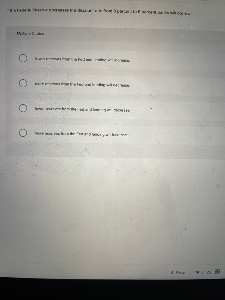If the Federal Reserve decreases the discount rate from 8 percent to 6 percent banks will borrow
Multiple Choice
fewer reserves from the Fed and lending will increase.
O
more reserves from the Fed and lending will decrease.
fewer reserves from the Fed and lending will decrease.
more reserves from the Fed and lending will increase.
< Prev
14 of 25