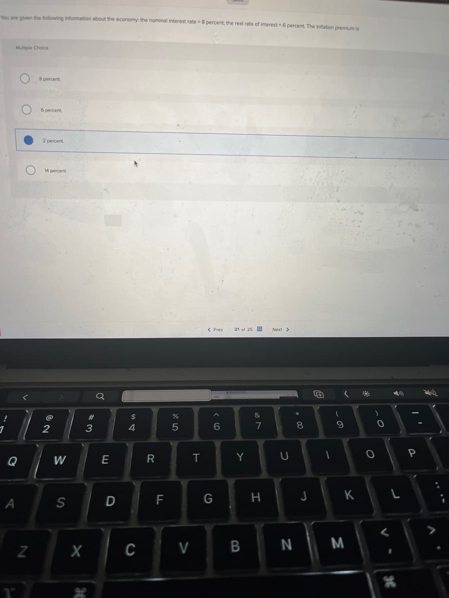 You are given the following information about the economy. the nominal interest rate = 8 percent; the real rate of interest 6 percent. The inflation premium is
Multiple Choice
8 percent.
6 percent.
2 percent.
O
14 percent.
1
@
@D
2
Q
54
#3
< Previ 21 of 25
%
5
Q
W
E
R
A
N
S
D
LL
F
x
C
6
Next >
&
27
8
* 0
T
Y
U
66
)
9
C
0
0
יד
P
V
G
H
J
K
L
>
B
N
M
H
