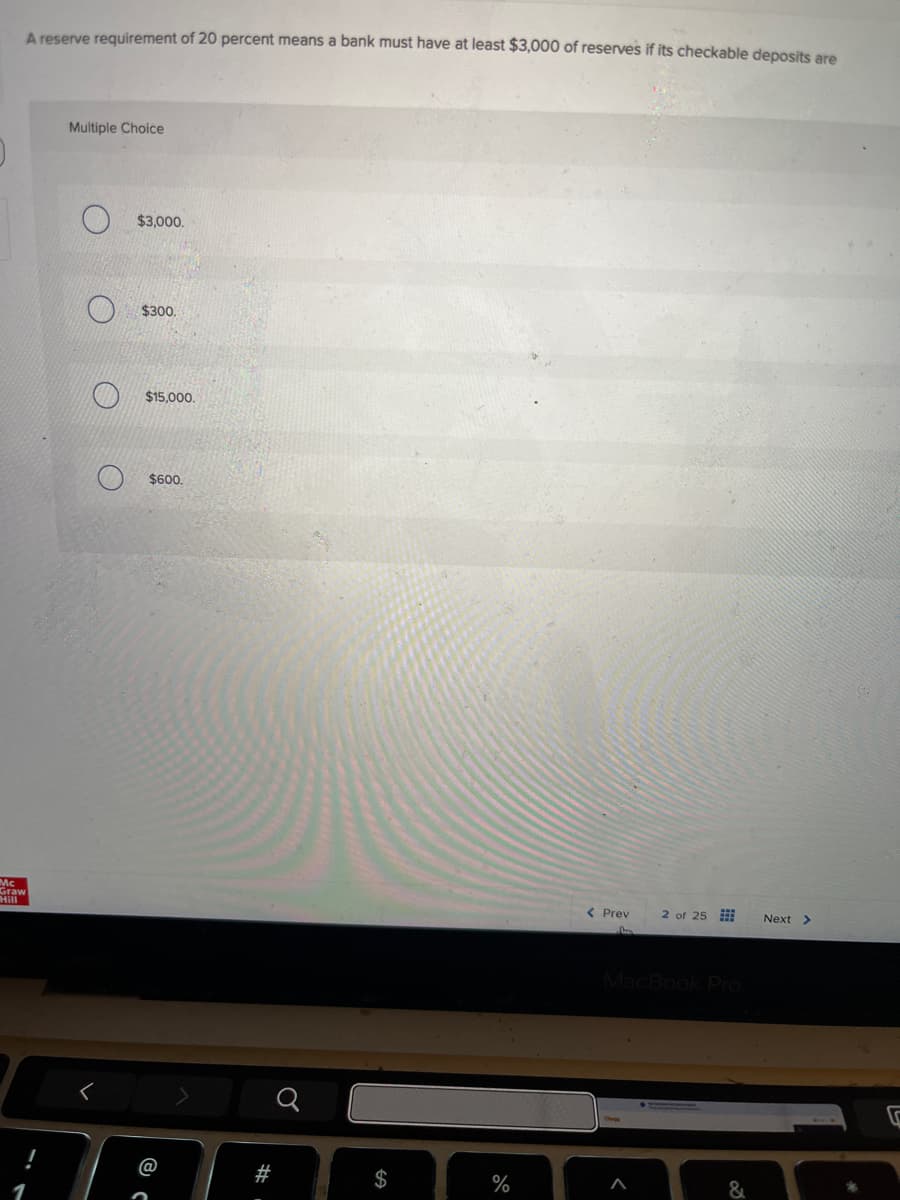 A reserve requirement of 20 percent means a bank must have at least $3,000 of reserves if its checkable deposits are
Multiple Choice
$3,000.
O
O
O
Mc
Graw
Hill
$300.
$15,000.
$600.
< Prev
2 of 25
Next >
MacBook Pro
@
#
$
%
&
1