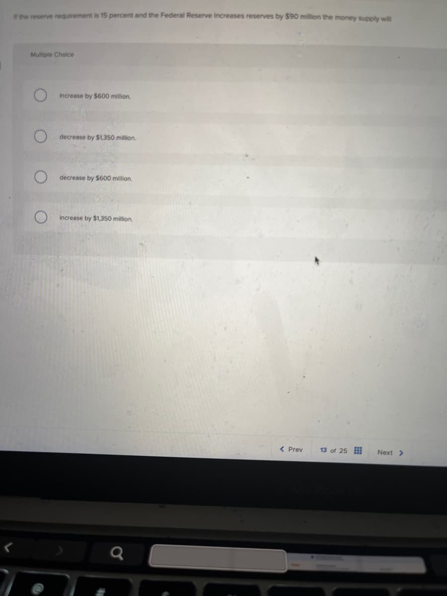 If the reserve requirement is 15 percent and the Federal Reserve increases reserves by $90 million the money supply will
Multiple Choice
increase by $600 million.
O
decrease by $1,350 million.
decrease by $600 million.
O
increase by $1,350 million.
a
< Prev
13 of 25
MacBook
Next >