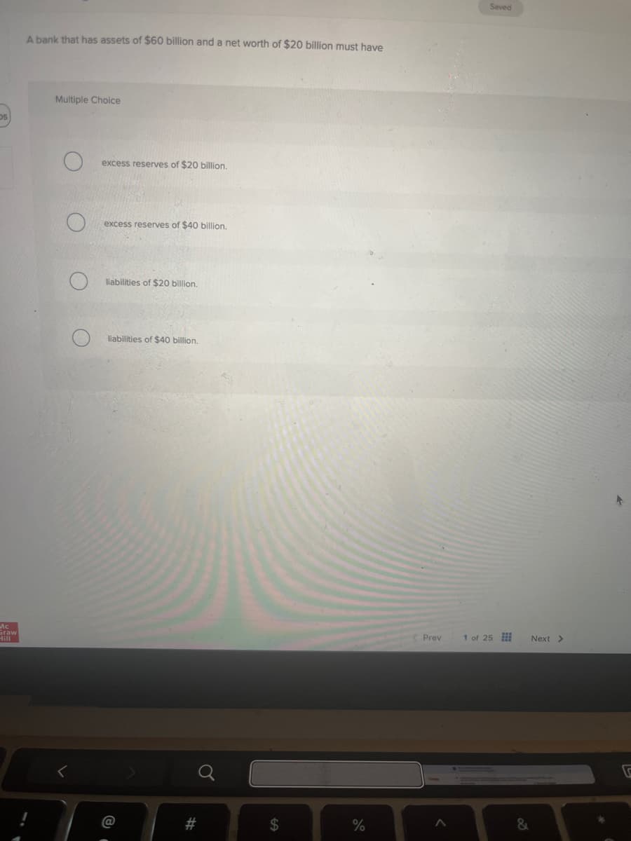05
A bank that has assets of $60 billion and a net worth of $20 billion must have
Mc
Sraw
Hill
Multiple Choice
excess reserves of $20 billion.
O
excess reserves of $40 billion.
liabilities of $20 billion.
liabilities of $40 billion.
<
@
#
#
a
SA
olo
Prev
Saved
1 of 25
Next >
&
V