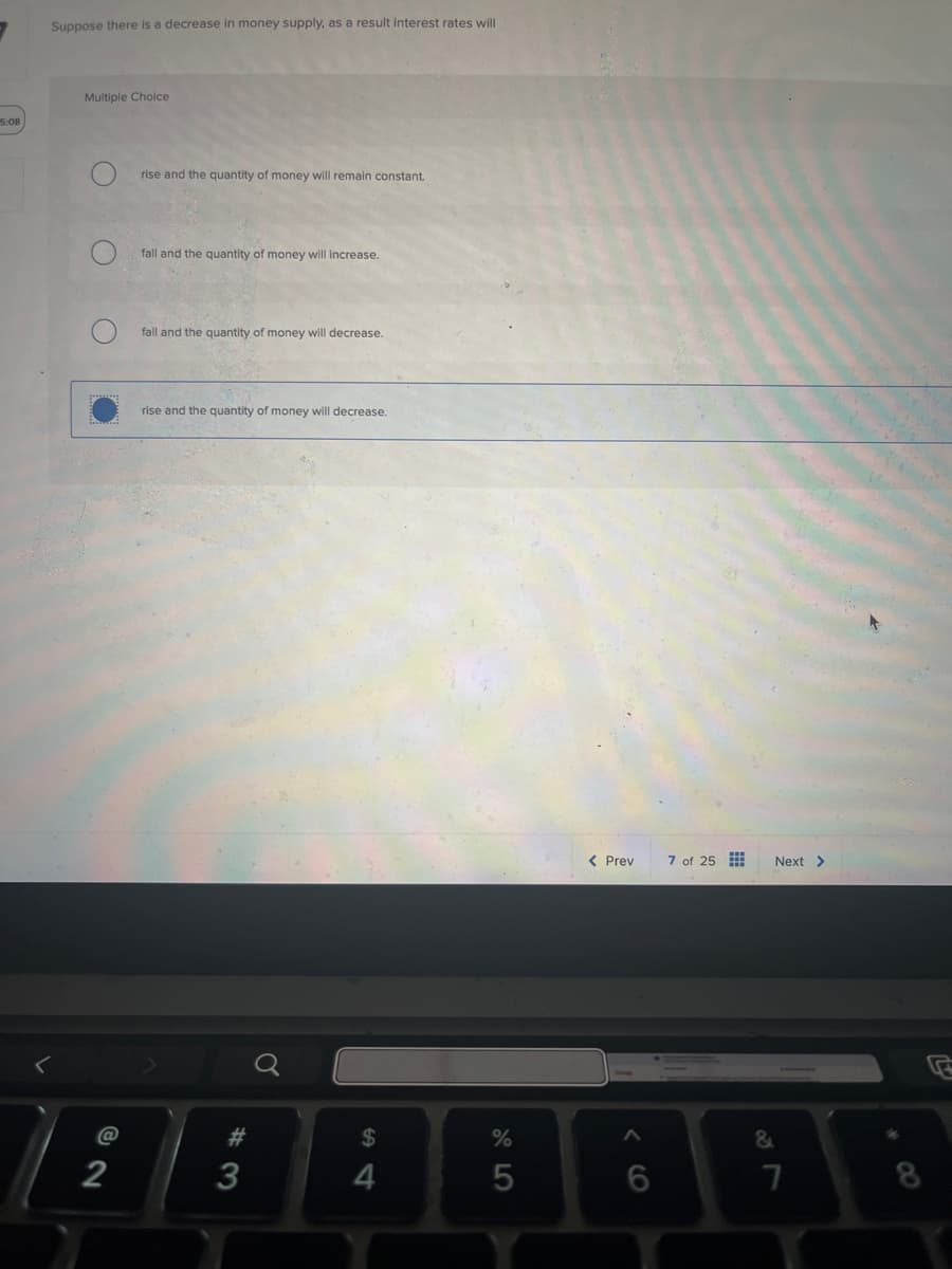 5:08
Suppose there is a decrease in money supply, as a result interest rates will
Multiple Choice
O
C
2
@
rise and the quantity of money will remain constant.
fall and the quantity of money will increase.
fall and the quantity of money will decrease.
rise and the quantity of money will decrease.
< Prev
7 of 25
Next >
a
#
$
%
3
4
5
6
7
8